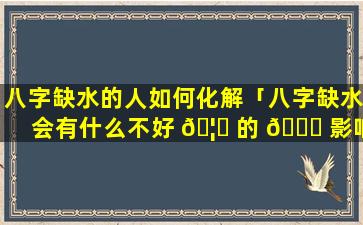 八字缺水的人如何化解「八字缺水会有什么不好 🦉 的 🍁 影响」